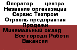 Оператор Call-центра › Название организации ­ Сервис Техпром › Отрасль предприятия ­ Продажи › Минимальный оклад ­ 28 000 - Все города Работа » Вакансии   